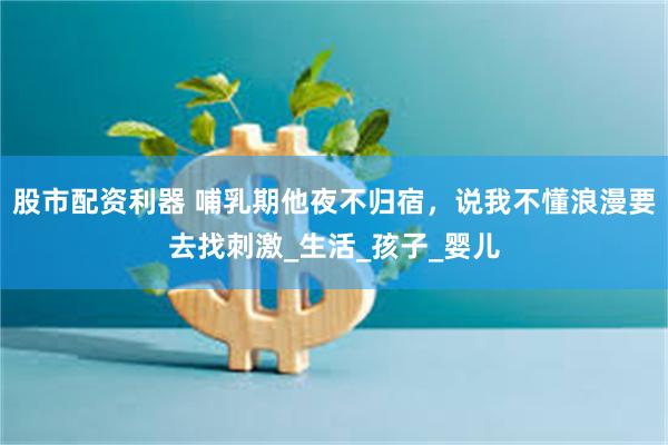 股市配资利器 哺乳期他夜不归宿，说我不懂浪漫要去找刺激_生活_孩子_婴儿