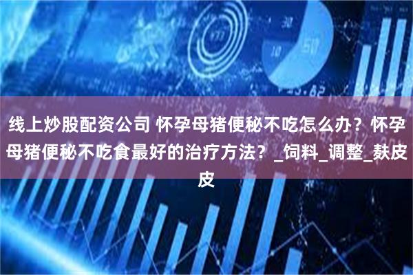 线上炒股配资公司 怀孕母猪便秘不吃怎么办？怀孕母猪便秘不吃食最好的治疗方法？_饲料_调整_麸皮