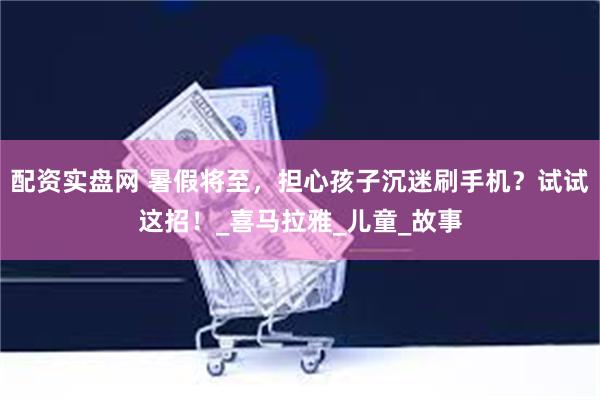 配资实盘网 暑假将至，担心孩子沉迷刷手机？试试这招！_喜马拉雅_儿童_故事
