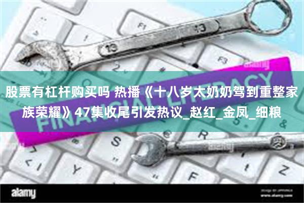股票有杠杆购买吗 热播《十八岁太奶奶驾到重整家族荣耀》47集收尾引发热议_赵红_金凤_细粮