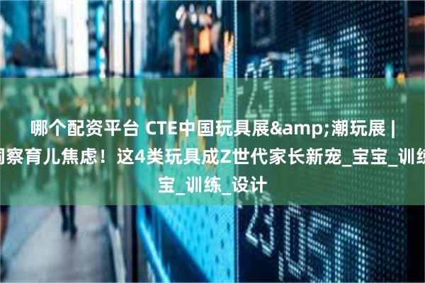 哪个配资平台 CTE中国玩具展&潮玩展 | 精准洞察育儿焦虑！这4类玩具成Z世代家长新宠_宝宝_训练_设计