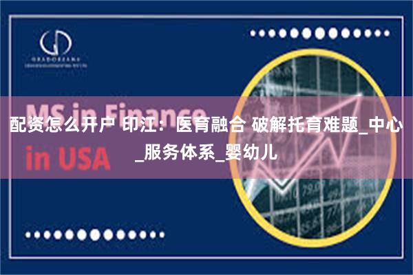 配资怎么开户 印江：医育融合 破解托育难题_中心_服务体系_婴幼儿