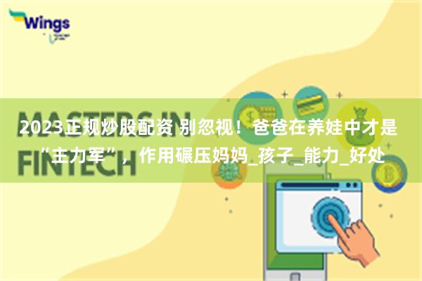 2023正规炒股配资 别忽视！爸爸在养娃中才是 “主力军”，作用碾压妈妈_孩子_能力_好处
