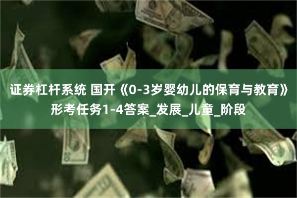 证券杠杆系统 国开《0-3岁婴幼儿的保育与教育》形考任务1-4答案_发展_儿童_阶段