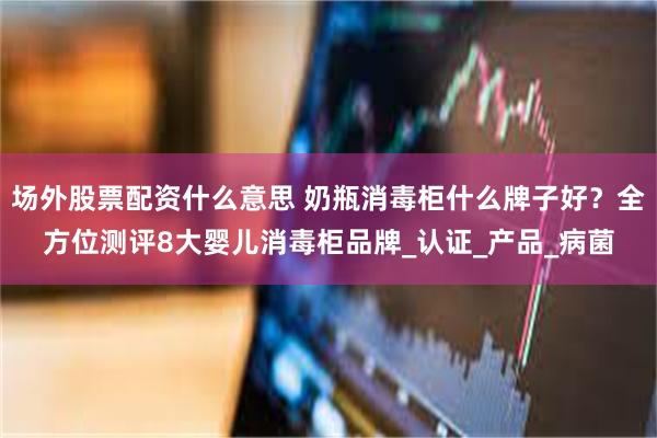 场外股票配资什么意思 奶瓶消毒柜什么牌子好？全方位测评8大婴儿消毒柜品牌_认证_产品_病菌