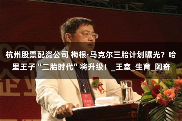 杭州股票配资公司 梅根·马克尔三胎计划曝光？哈里王子“二胎时代”将升级！_王室_生育_阿奇