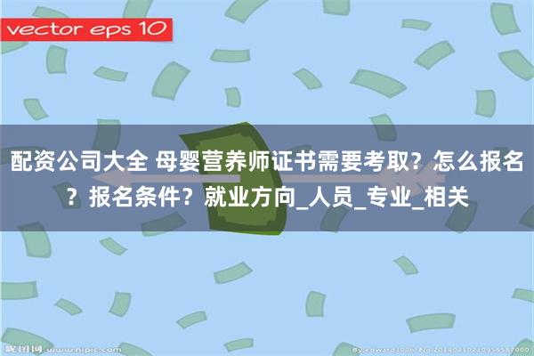 配资公司大全 母婴营养师证书需要考取？怎么报名？报名条件？就业方向_人员_专业_相关