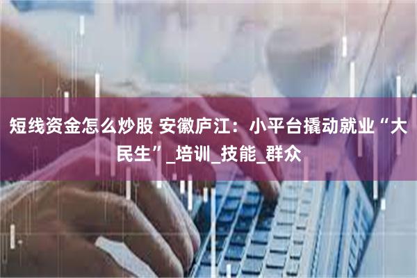 短线资金怎么炒股 安徽庐江：小平台撬动就业“大民生”_培训_技能_群众
