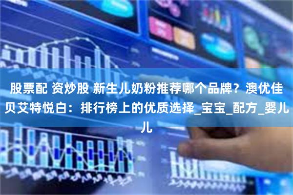 股票配 资炒股 新生儿奶粉推荐哪个品牌？澳优佳贝艾特悦白：排行榜上的优质选择_宝宝_配方_婴儿