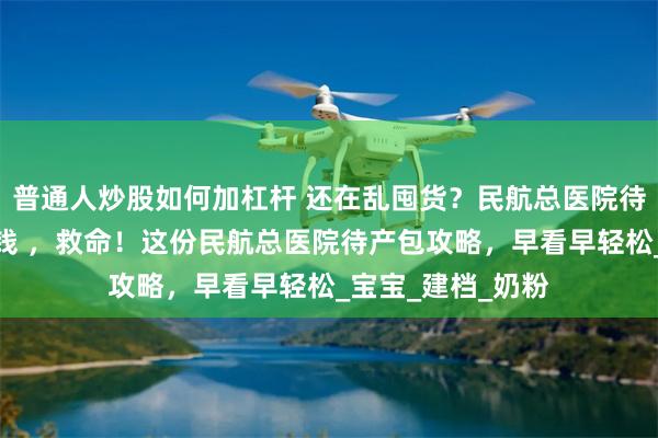 普通人炒股如何加杠杆 还在乱囤货？民航总医院待产包清单帮你省钱 ，救命！这份民航总医院待产包攻略，早看早轻松_宝宝_建档_奶粉