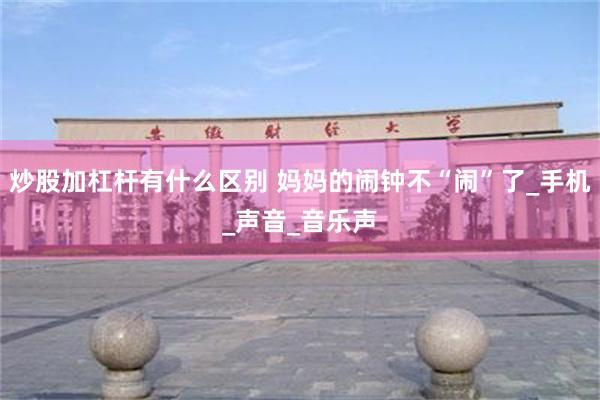 炒股加杠杆有什么区别 妈妈的闹钟不“闹”了_手机_声音_音乐声