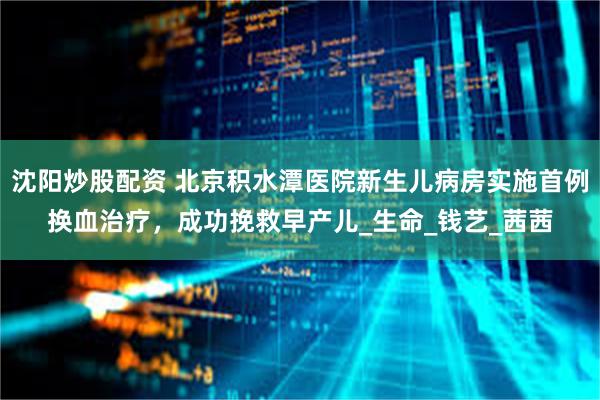 沈阳炒股配资 北京积水潭医院新生儿病房实施首例换血治疗，成功挽救早产儿_生命_钱艺_茜茜