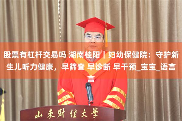 股票有杠杆交易吗 湖南桂阳｜妇幼保健院：守护新生儿听力健康，早筛查 早诊断 早干预_宝宝_语言