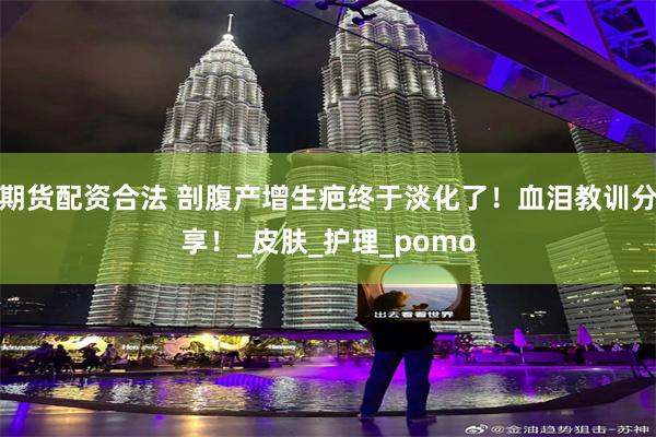 期货配资合法 剖腹产增生疤终于淡化了！血泪教训分享！_皮肤_护理_pomo