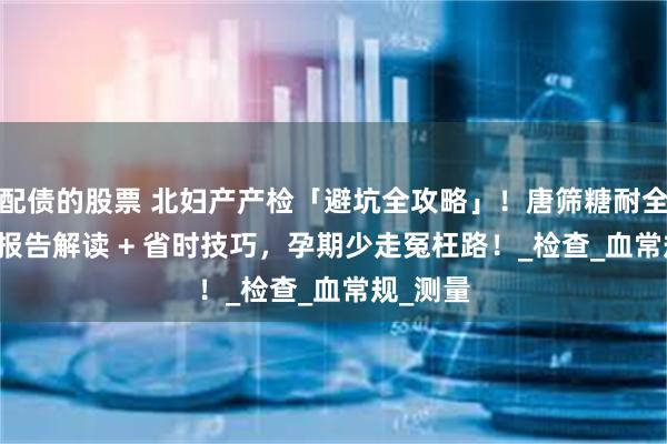 配债的股票 北妇产产检「避坑全攻略」！唐筛糖耐全流程 + 报告解读 + 省时技巧，孕期少走冤枉路！_检查_血常规_测量