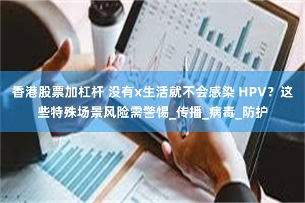 香港股票加杠杆 没有x生活就不会感染 HPV？这些特殊场景风险需警惕_传播_病毒_防护