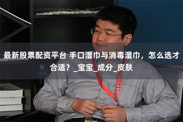 最新股票配资平台 手口湿巾与消毒湿巾，怎么选才合适？_宝宝_成分_皮肤