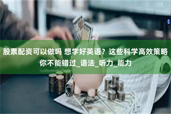 股票配资可以做吗 想学好英语？这些科学高效策略你不能错过_语法_听力_能力