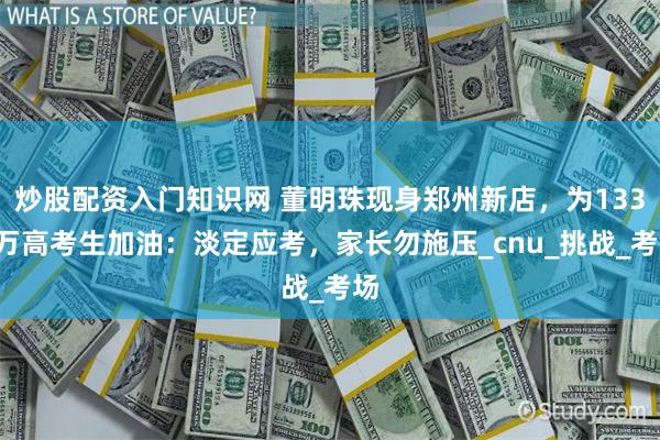 炒股配资入门知识网 董明珠现身郑州新店，为1335万高考生加油：淡定应考，家长勿施压_cnu_挑战_考场