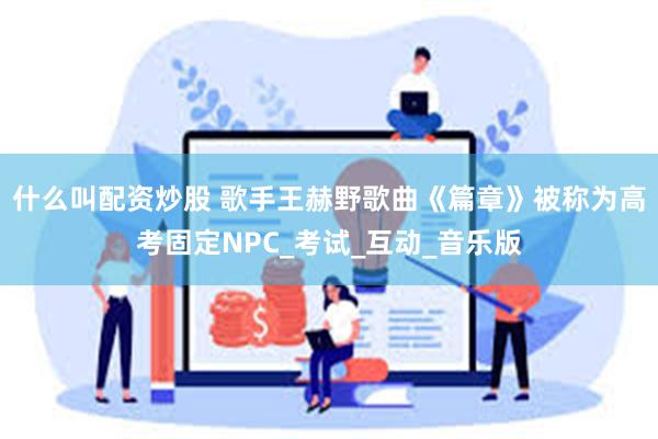 什么叫配资炒股 歌手王赫野歌曲《篇章》被称为高考固定NPC_考试_互动_音乐版