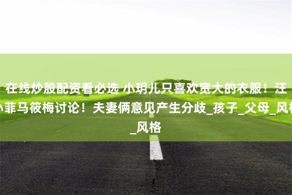 在线炒股配资看必选 小玥儿只喜欢宽大的衣服！汪小菲马筱梅讨论！夫妻俩意见产生分歧_孩子_父母_风格