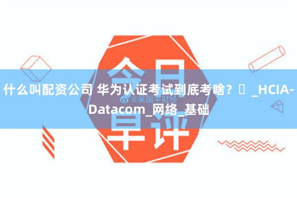 什么叫配资公司 华为认证考试到底考啥？​_HCIA-Datacom_网络_基础