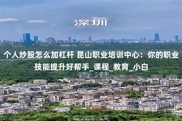 个人炒股怎么加杠杆 昆山职业培训中心：你的职业技能提升好帮手_课程_教育_小白
