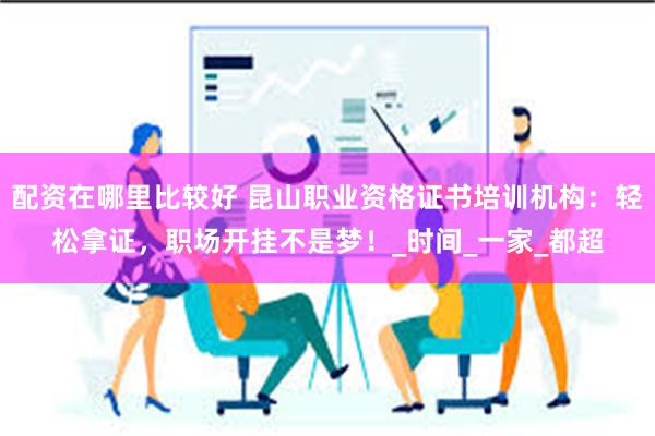配资在哪里比较好 昆山职业资格证书培训机构：轻松拿证，职场开挂不是梦！_时间_一家_都超