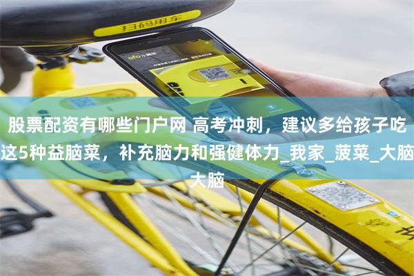 股票配资有哪些门户网 高考冲刺，建议多给孩子吃这5种益脑菜，补充脑力和强健体力_我家_菠菜_大脑