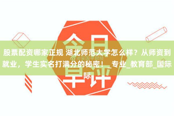 股票配资哪家正规 湖北师范大学怎么样？从师资到就业，学生实名打满分的秘密！_专业_教育部_国际