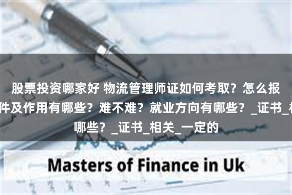 股票投资哪家好 物流管理师证如何考取？怎么报考，报考条件及作用有哪些？难不难？就业方向有哪些？_证书_相关_一定的