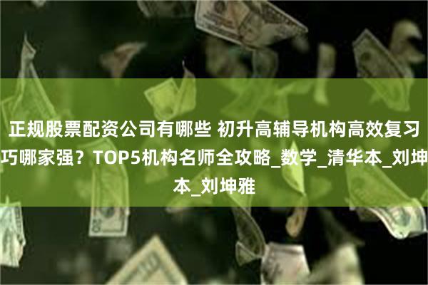 正规股票配资公司有哪些 初升高辅导机构高效复习技巧哪家强？TOP5机构名师全攻略_数学_清华本_刘坤雅
