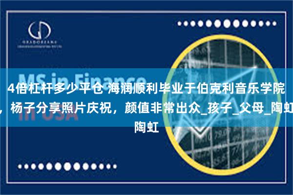 4倍杠杆多少平仓 海润顺利毕业于伯克利音乐学院，杨子分享照片庆祝，颜值非常出众_孩子_父母_陶虹
