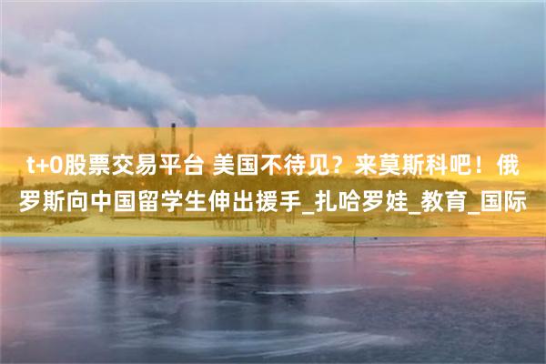 t+0股票交易平台 美国不待见？来莫斯科吧！俄罗斯向中国留学生伸出援手_扎哈罗娃_教育_国际