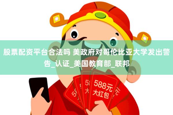 股票配资平台合法吗 美政府对哥伦比亚大学发出警告_认证_美国教育部_联邦