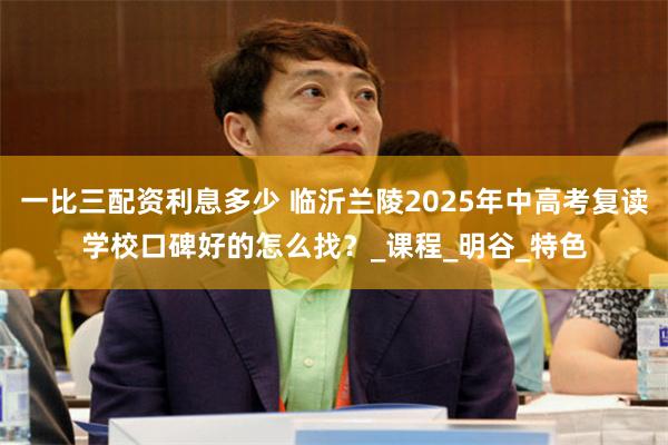 一比三配资利息多少 临沂兰陵2025年中高考复读学校口碑好的怎么找？_课程_明谷_特色