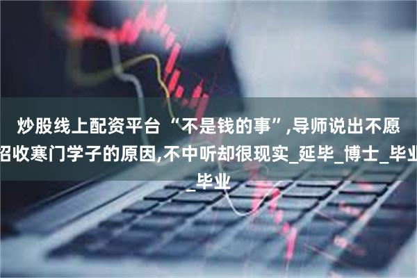 炒股线上配资平台 “不是钱的事”,导师说出不愿招收寒门学子的原因,不中听却很现实_延毕_博士_毕业