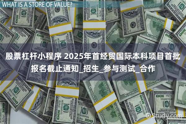 股票杠杆小程序 2025年首经贸国际本科项目首批报名截止通知_招生_参与测试_合作