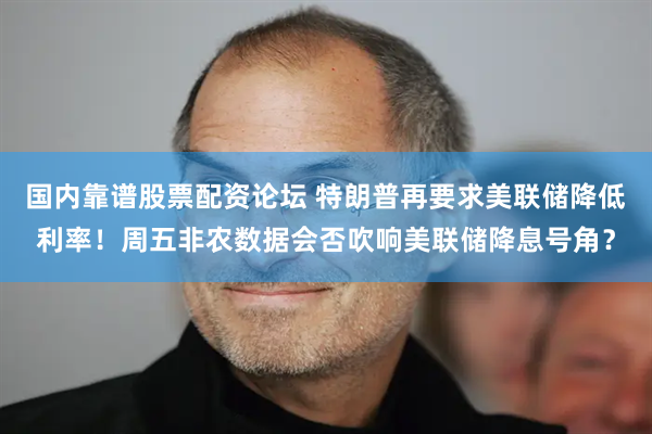 国内靠谱股票配资论坛 特朗普再要求美联储降低利率！周五非农数据会否吹响美联储降息号角？