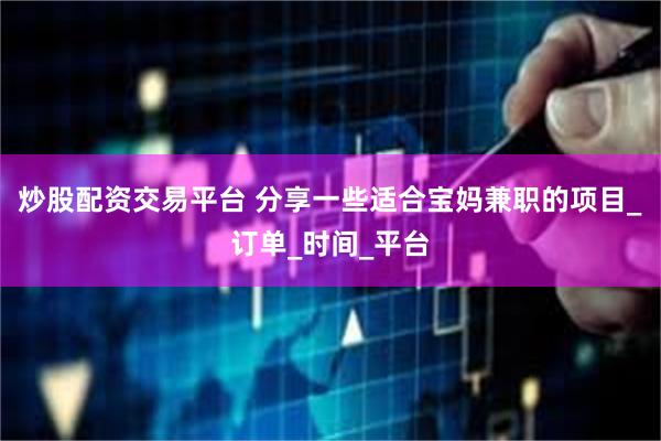 炒股配资交易平台 分享一些适合宝妈兼职的项目_订单_时间_平台