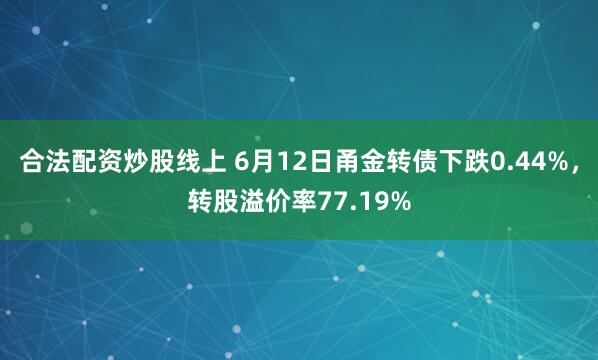 合法配资炒股线上 6月12日甬金转债下跌0.44%，转股溢价率77.19%