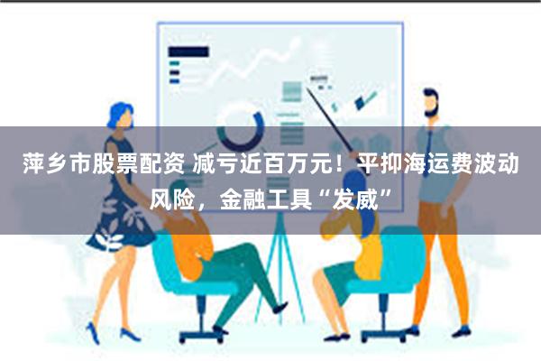 萍乡市股票配资 减亏近百万元！平抑海运费波动风险，金融工具“发威”