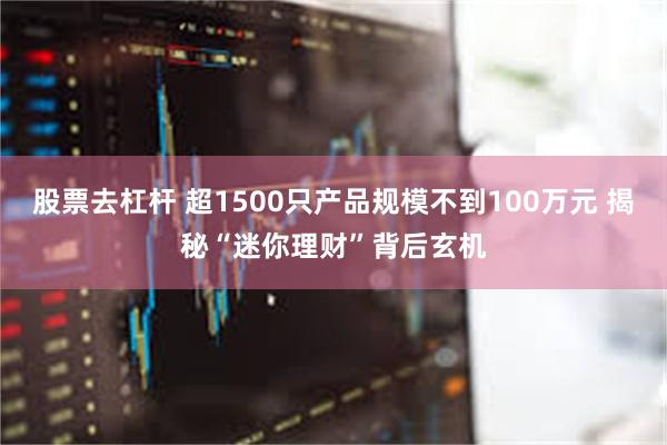 股票去杠杆 超1500只产品规模不到100万元 揭秘“迷你理财”背后玄机