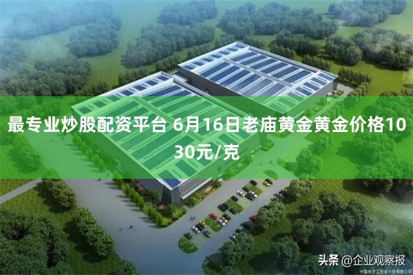 最专业炒股配资平台 6月16日老庙黄金黄金价格1030元/克