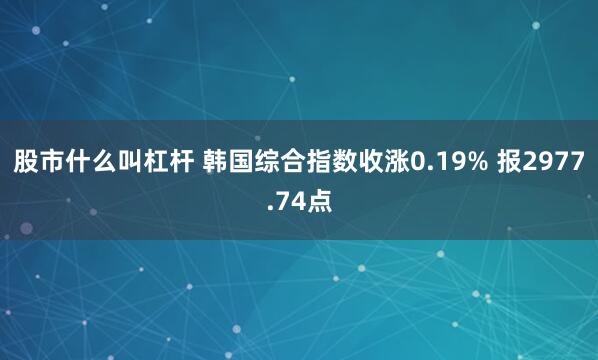 股市什么叫杠杆 韩国综合指数收涨0.19% 报2977.74点