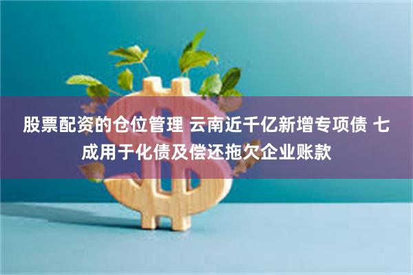 股票配资的仓位管理 云南近千亿新增专项债 七成用于化债及偿还拖欠企业账款