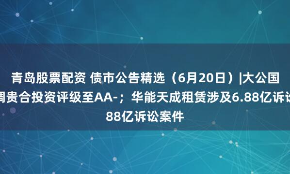 青岛股票配资 债市公告精选（6月20日）|大公国际下调贵合投资评级至AA-；华能天成租赁涉及6.88亿诉讼案件