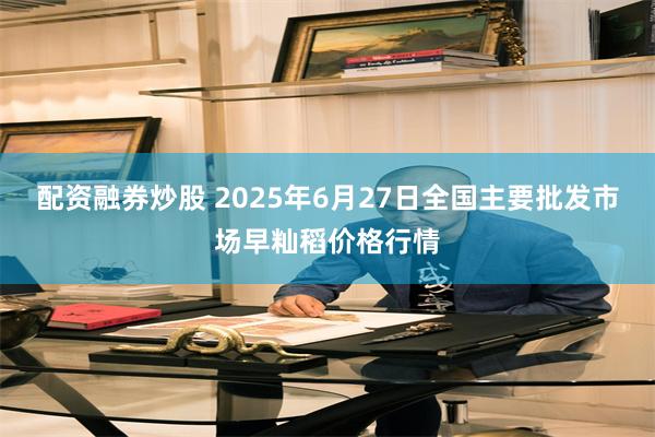 配资融券炒股 2025年6月27日全国主要批发市场早籼稻价格行情
