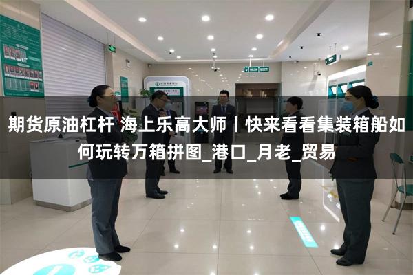 期货原油杠杆 海上乐高大师丨快来看看集装箱船如何玩转万箱拼图_港口_月老_贸易