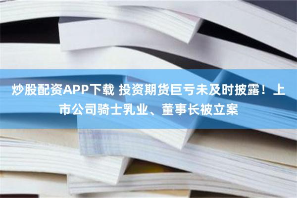 炒股配资APP下载 投资期货巨亏未及时披露！上市公司骑士乳业、董事长被立案